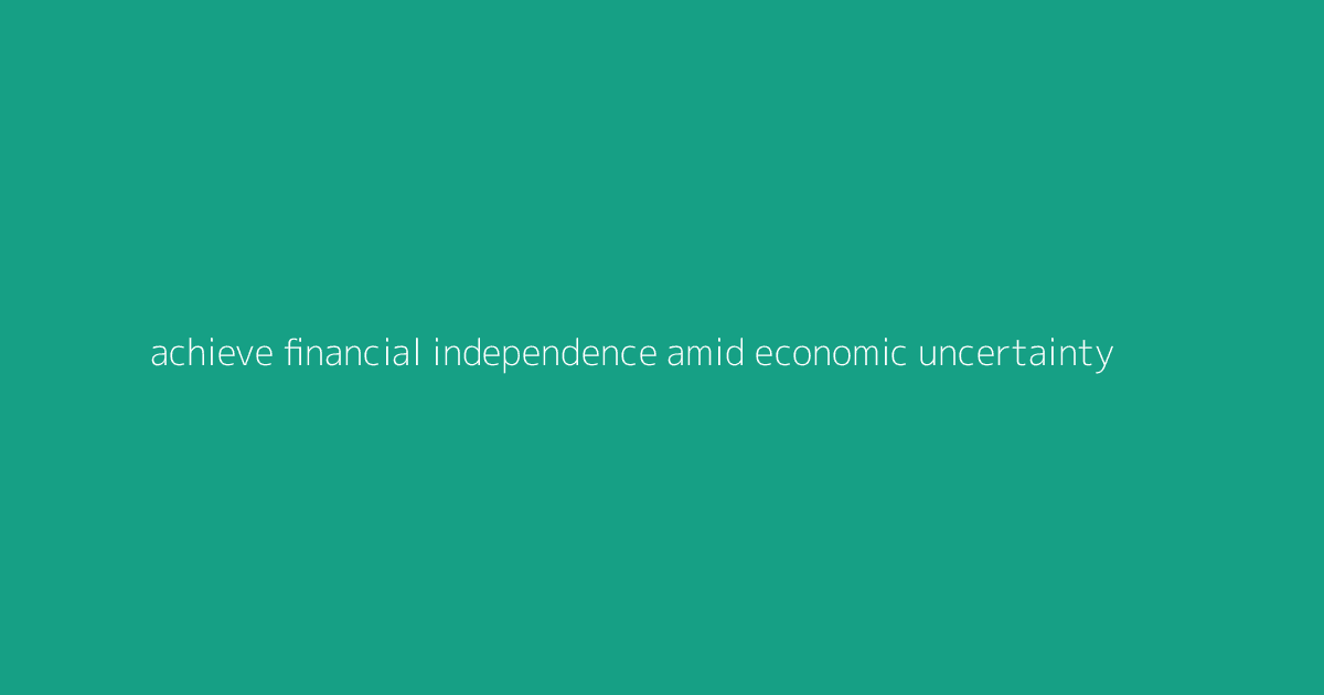 Achieve Financial Independence Amid Economic Uncertainty