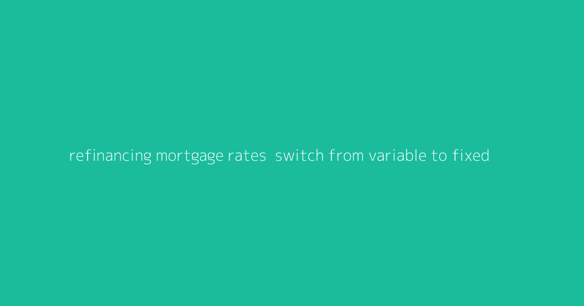 Refinancing Mortgage Rates- Switch from Variable to Fixed
