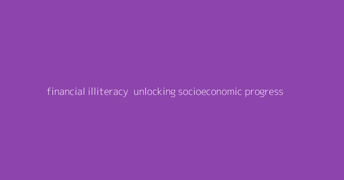 Financial Illiteracy- Unlocking Socioeconomic Progress